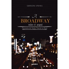 A Broadway não é Aqui: Teatro Musical no Brasil e do Brasil - Gerson Steves